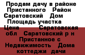Продам дачу в районе Пристанного › Район ­ Саратовский › Дом ­ 22 › Площадь участка ­ 8 › Цена ­ 620 - Саратовская обл., Саратовский р-н, Пристанное с. Недвижимость » Дома, коттеджи, дачи продажа   